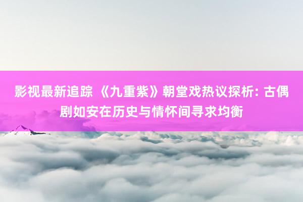 影视最新追踪 《九重紫》朝堂戏热议探析: 古偶剧如安在历史与情怀间寻求均衡