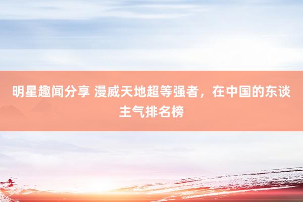 明星趣闻分享 漫威天地超等强者，在中国的东谈主气排名榜