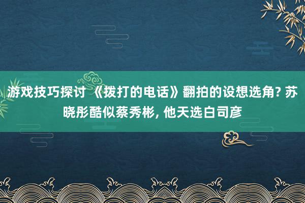 游戏技巧探讨 《拨打的电话》翻拍的设想选角? 苏晓彤酷似蔡秀彬, 他天选白司彦