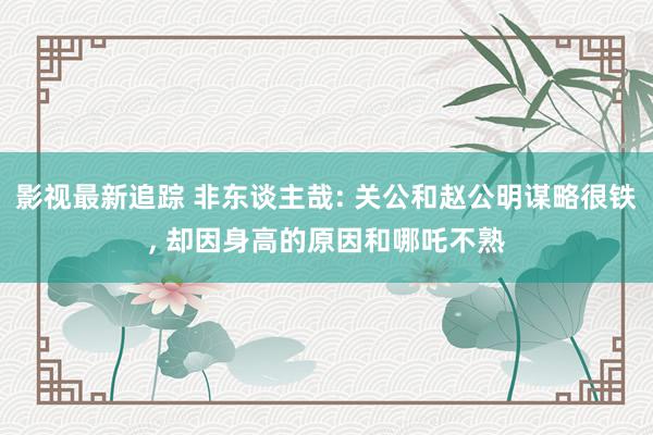 影视最新追踪 非东谈主哉: 关公和赵公明谋略很铁, 却因身高的原因和哪吒不熟