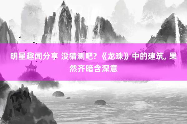 明星趣闻分享 没猜测吧? 《龙珠》中的建筑, 果然齐暗含深意