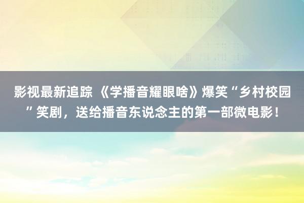 影视最新追踪 《学播音耀眼啥》爆笑“乡村校园”笑剧，送给播音东说念主的第一部微电影！