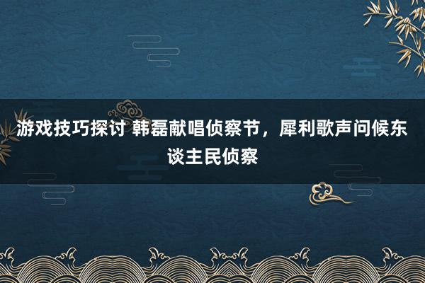 游戏技巧探讨 韩磊献唱侦察节，犀利歌声问候东谈主民侦察