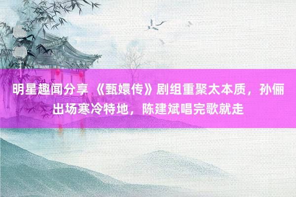 明星趣闻分享 《甄嬛传》剧组重聚太本质，孙俪出场寒冷特地，陈建斌唱完歌就走