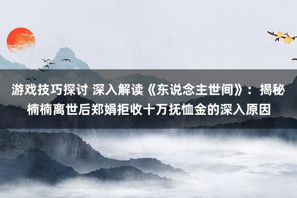 游戏技巧探讨 深入解读《东说念主世间》：揭秘楠楠离世后郑娟拒收十万抚恤金的深入原因