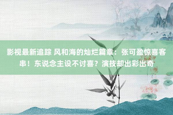 影视最新追踪 风和海的灿烂篇章：张可盈惊喜客串！东说念主设不讨喜？演技却出彩出奇