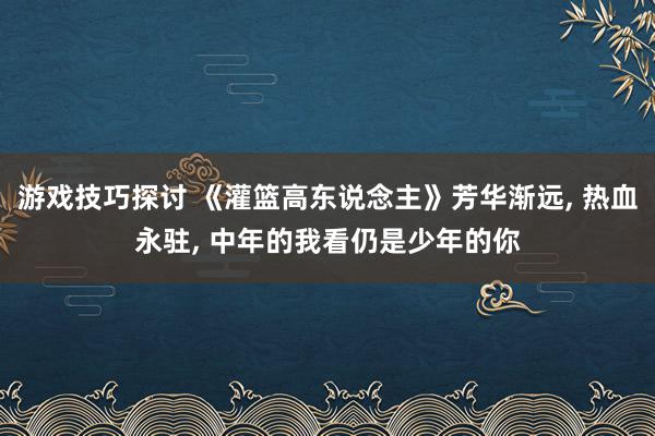 游戏技巧探讨 《灌篮高东说念主》芳华渐远, 热血永驻, 中年的我看仍是少年的你