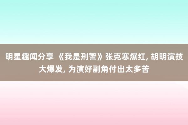 明星趣闻分享 《我是刑警》张克寒爆红, 胡明演技大爆发, 为演好副角付出太多苦