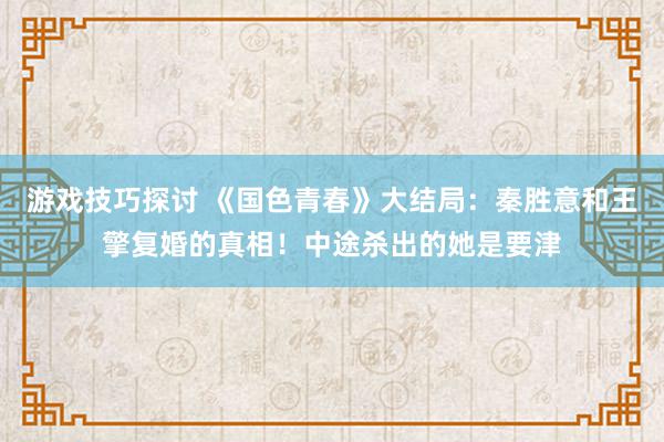 游戏技巧探讨 《国色青春》大结局：秦胜意和王擎复婚的真相！中途杀出的她是要津