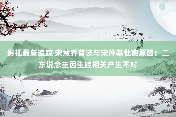 影视最新追踪 宋慧乔首谈与宋仲基仳离原因：二东说念主因生娃相关产生不对