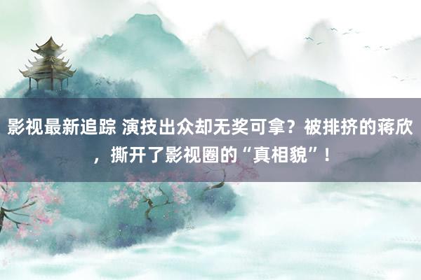 影视最新追踪 演技出众却无奖可拿？被排挤的蒋欣，撕开了影视圈的“真相貌”！