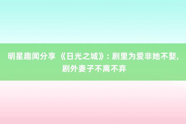 明星趣闻分享 《日光之城》: 剧里为爱非她不娶, 剧外妻子不离不弃