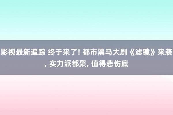 影视最新追踪 终于来了! 都市黑马大剧《滤镜》来袭, 实力派都聚, 值得悲伤底