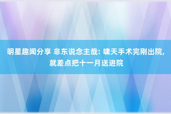 明星趣闻分享 非东说念主哉: 啸天手术完刚出院, 就差点把十一月送进院