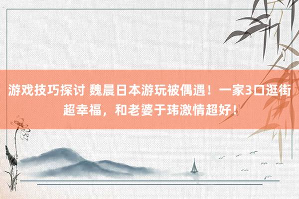 游戏技巧探讨 魏晨日本游玩被偶遇！一家3口逛街超幸福，和老婆于玮激情超好！