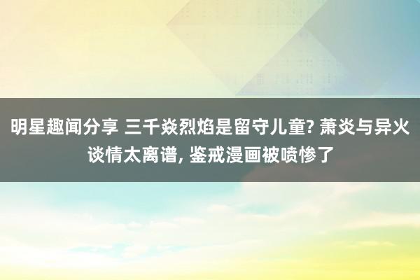 明星趣闻分享 三千焱烈焰是留守儿童? 萧炎与异火谈情太离谱, 鉴戒漫画被喷惨了