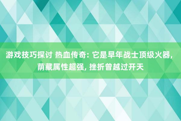 游戏技巧探讨 热血传奇: 它是早年战士顶级火器, 荫藏属性超强, 挫折曾越过开天