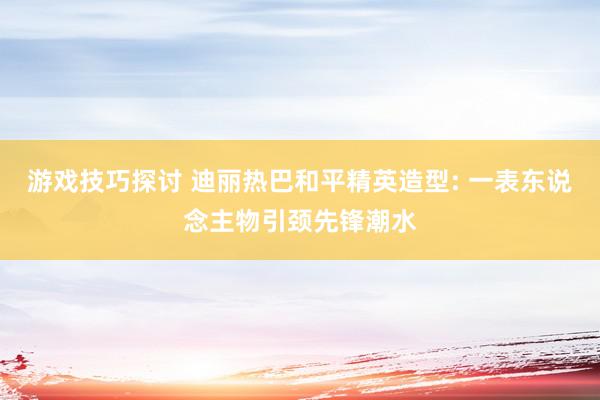 游戏技巧探讨 迪丽热巴和平精英造型: 一表东说念主物引颈先锋潮水