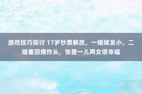 游戏技巧探讨 17岁钞票解放，一婚嫁发小，二婚重回爆炸头，张蔷一儿两女很幸福