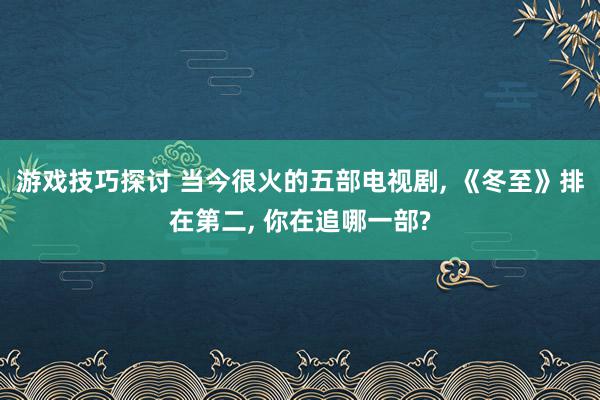 游戏技巧探讨 当今很火的五部电视剧, 《冬至》排在第二, 你在追哪一部?