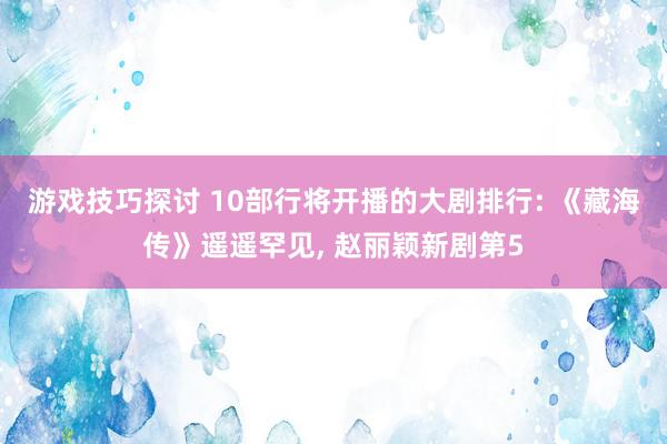 游戏技巧探讨 10部行将开播的大剧排行: 《藏海传》遥遥罕见, 赵丽颖新剧第5