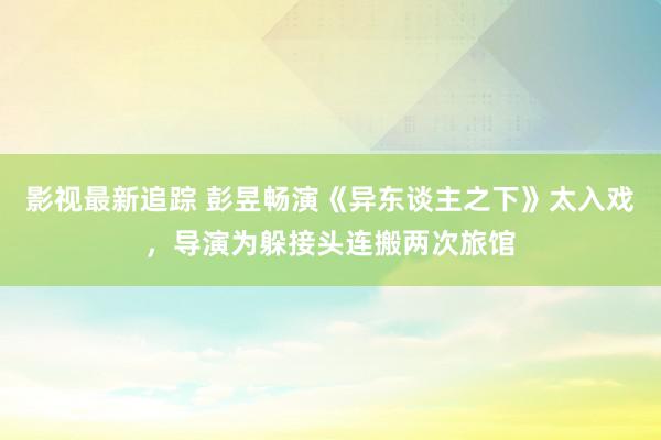 影视最新追踪 彭昱畅演《异东谈主之下》太入戏，导演为躲接头连搬两次旅馆