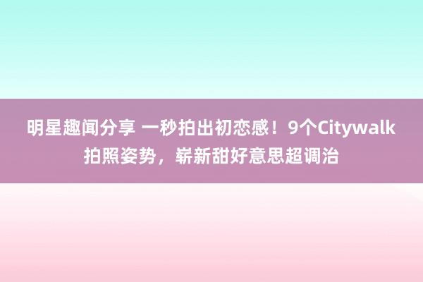 明星趣闻分享 一秒拍出初恋感！9个Citywalk拍照姿势，崭新甜好意思超调治