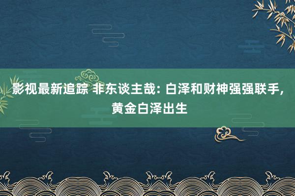 影视最新追踪 非东谈主哉: 白泽和财神强强联手, 黄金白泽出生