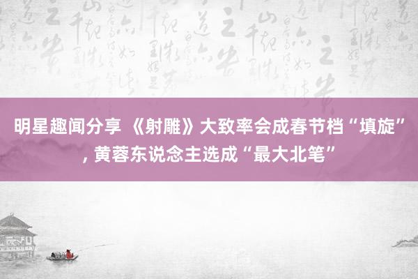 明星趣闻分享 《射雕》大致率会成春节档“填旋”, 黄蓉东说念主选成“最大北笔”