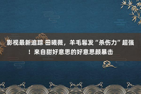 影视最新追踪 田曦薇，羊毛鬈发“杀伤力”超强！来自甜好意思的好意思颜暴击