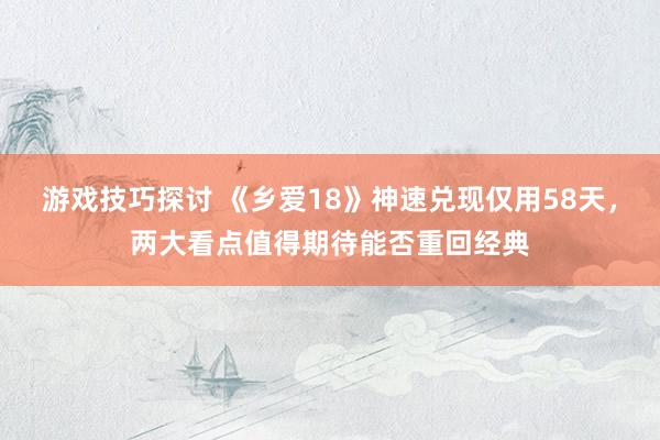 游戏技巧探讨 《乡爱18》神速兑现仅用58天，两大看点值得期待能否重回经典