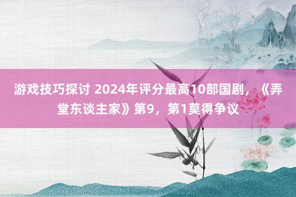 游戏技巧探讨 2024年评分最高10部国剧，《弄堂东谈主家》第9，第1莫得争议