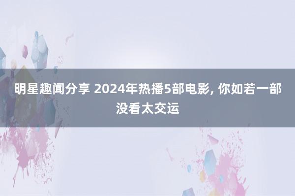 明星趣闻分享 2024年热播5部电影, 你如若一部没看太交运