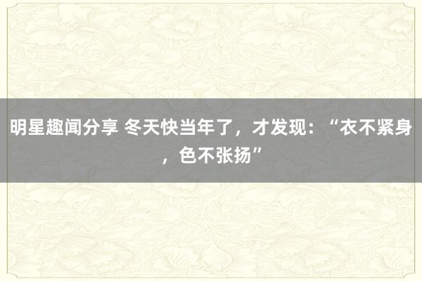 明星趣闻分享 冬天快当年了，才发现：“衣不紧身，色不张扬”