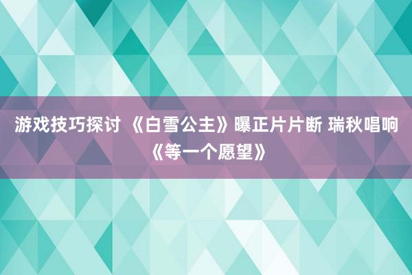 游戏技巧探讨 《白雪公主》曝正片片断 瑞秋唱响《等一个愿望》