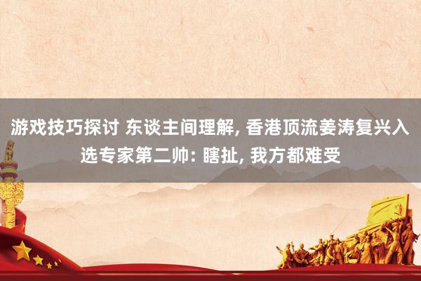 游戏技巧探讨 东谈主间理解, 香港顶流姜涛复兴入选专家第二帅: 瞎扯, 我方都难受