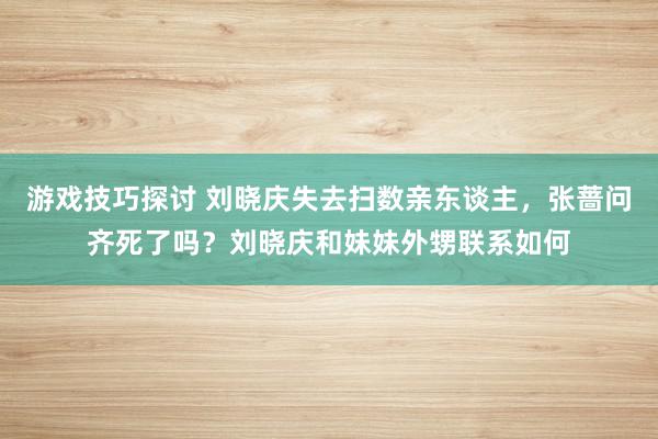 游戏技巧探讨 刘晓庆失去扫数亲东谈主，张蔷问齐死了吗？刘晓庆和妹妹外甥联系如何