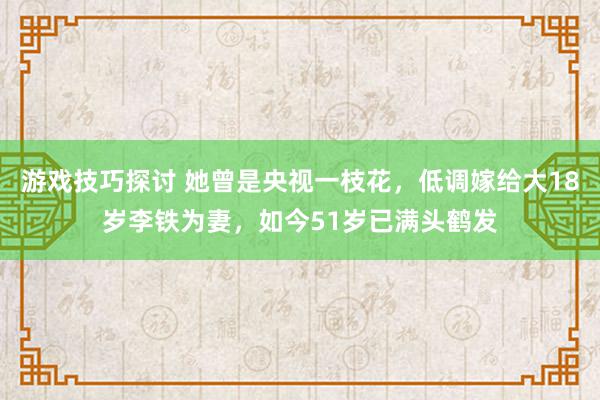 游戏技巧探讨 她曾是央视一枝花，低调嫁给大18岁李铁为妻，如今51岁已满头鹤发