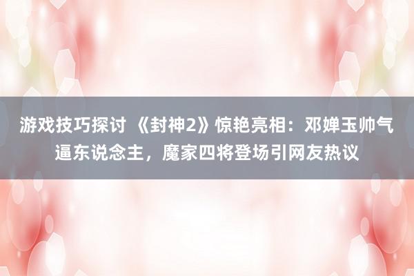 游戏技巧探讨 《封神2》惊艳亮相：邓婵玉帅气逼东说念主，魔家四将登场引网友热议