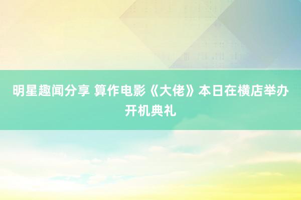 明星趣闻分享 算作电影《大佬》本日在横店举办开机典礼