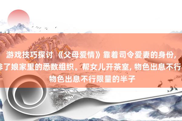 游戏技巧探讨 《父母爱情》靠着司令爱妻的身份, 她不仅安排了娘家里的悉数组织。帮女儿开茶室, 物色出息不行限量的半子