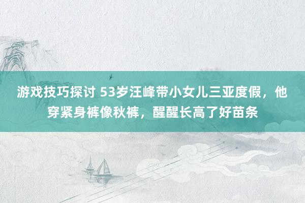 游戏技巧探讨 53岁汪峰带小女儿三亚度假，他穿紧身裤像秋裤，醒醒长高了好苗条