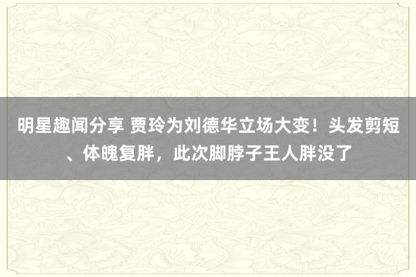 明星趣闻分享 贾玲为刘德华立场大变！头发剪短、体魄复胖，此次脚脖子王人胖没了