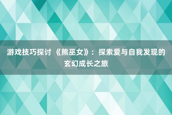 游戏技巧探讨 《熊巫女》：探索爱与自我发现的玄幻成长之旅