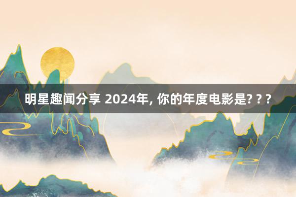 明星趣闻分享 2024年, 你的年度电影是? ? ?