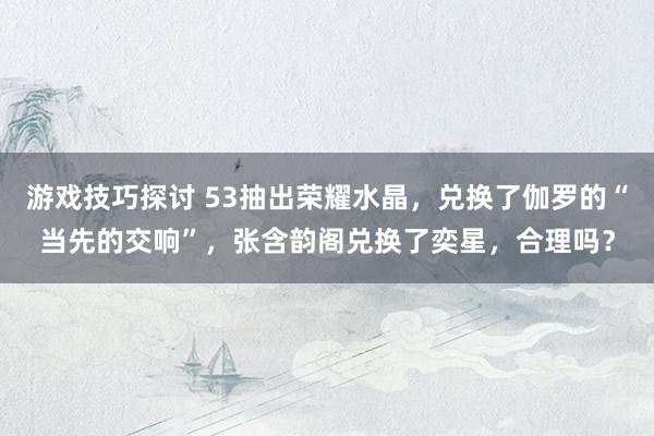 游戏技巧探讨 53抽出荣耀水晶，兑换了伽罗的“当先的交响”，张含韵阁兑换了奕星，合理吗？