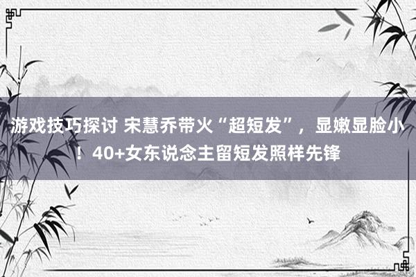 游戏技巧探讨 宋慧乔带火“超短发”，显嫩显脸小！40+女东说念主留短发照样先锋