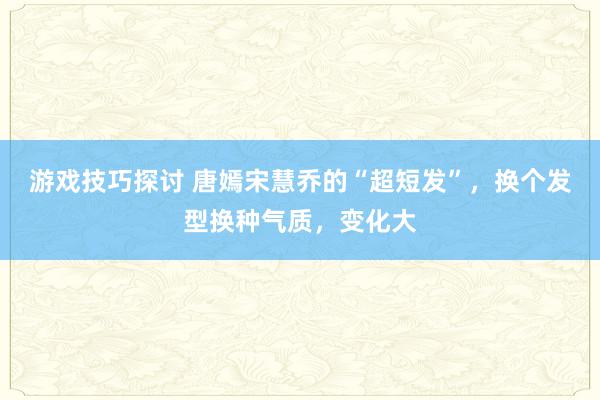 游戏技巧探讨 唐嫣宋慧乔的“超短发”，换个发型换种气质，变化大