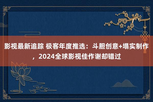 影视最新追踪 极客年度推选：斗胆创意+塌实制作，2024全球影视佳作谢却错过