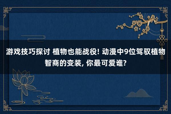 游戏技巧探讨 植物也能战役! 动漫中9位驾驭植物智商的变装, 你最可爱谁?